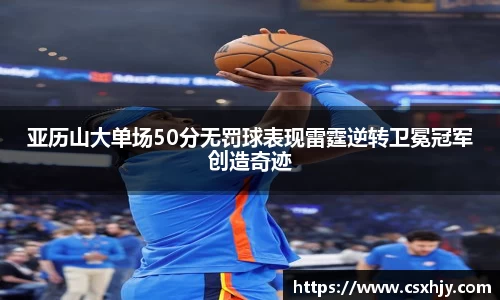 亚历山大单场50分无罚球表现雷霆逆转卫冕冠军创造奇迹